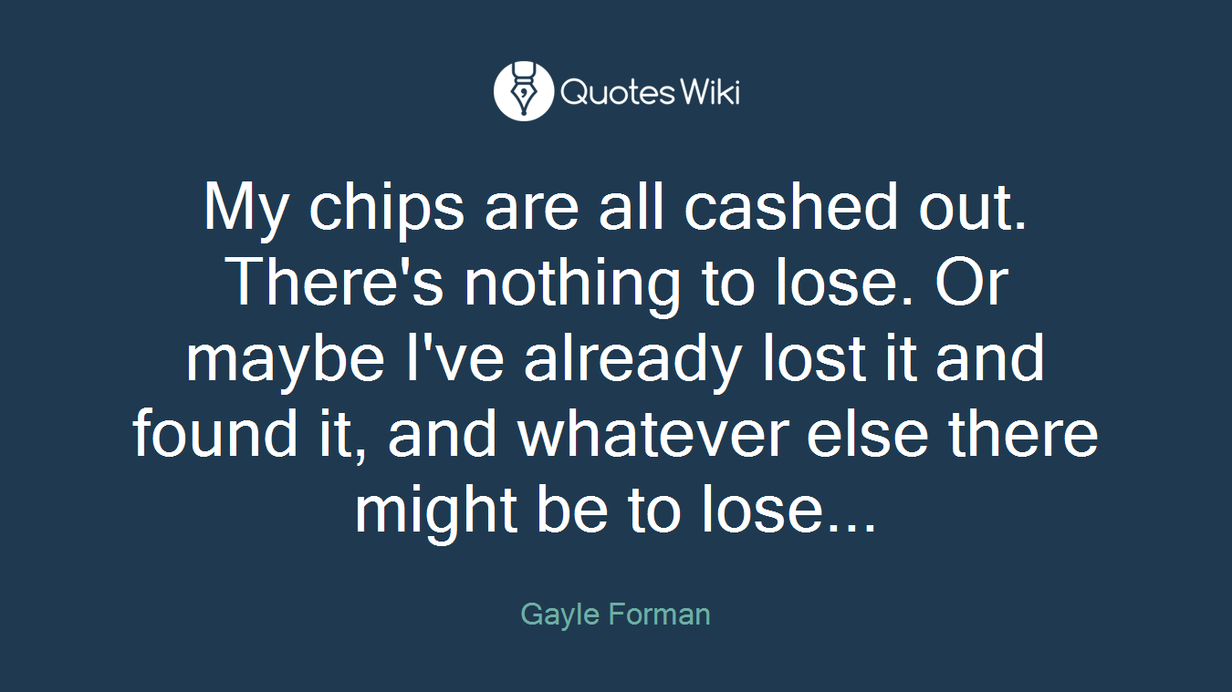 My chips are all cashed out. There's nothing to lose. Or maybe I've already lost it and found it, and whatever else there might be to lose...