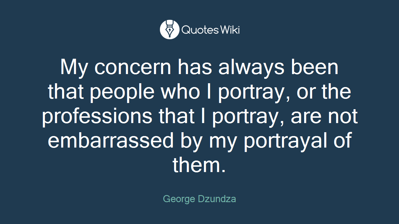 My concern has always been that people who I portray, or the professions that I portray, are not embarrassed by my portrayal of them.