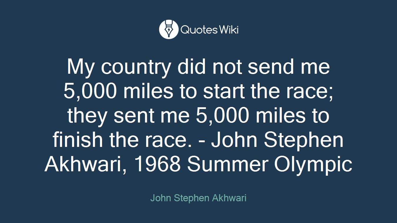 My country did not send me 5,000 miles to start the race; they sent me 5,000 miles to finish the race. - John Stephen Akhwari, 1968 Summer Olympic