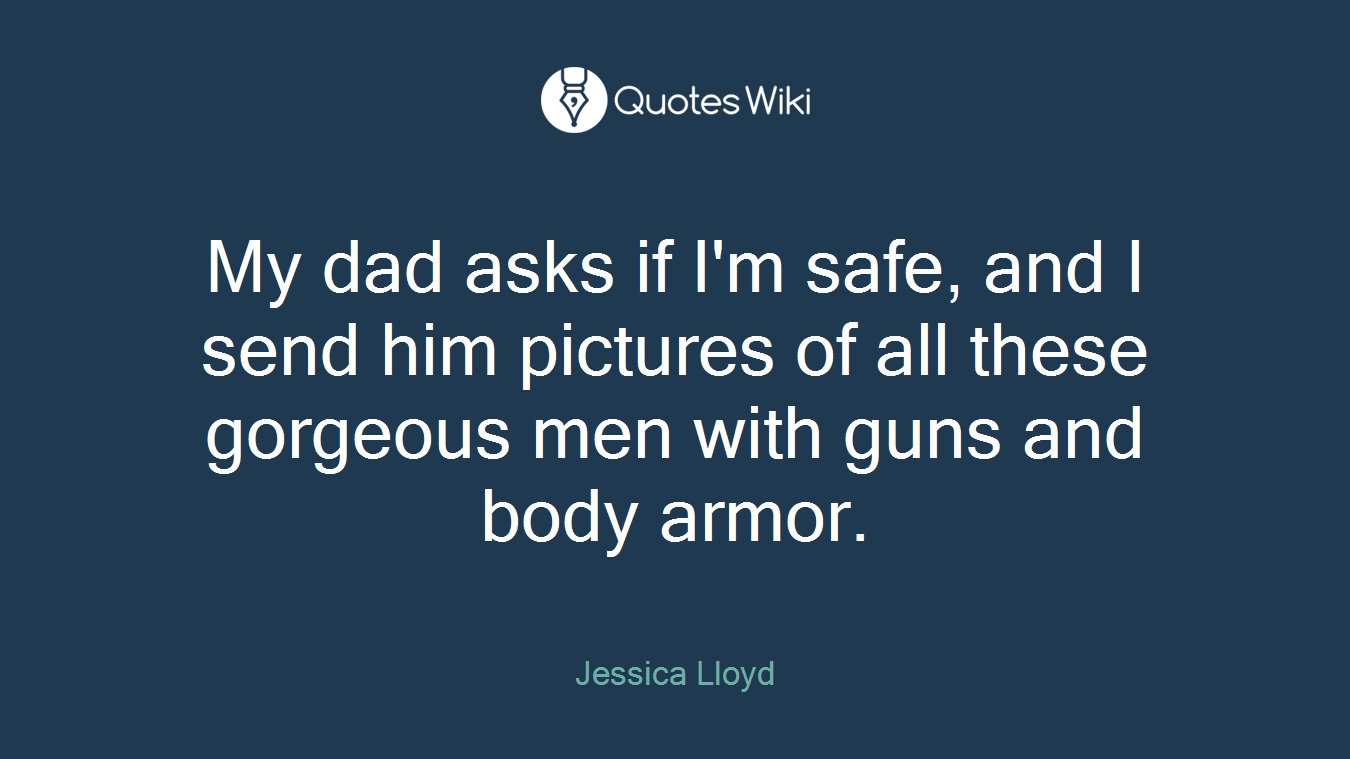 My dad asks if I'm safe, and I send him pictures of all these gorgeous men with guns and body armor.