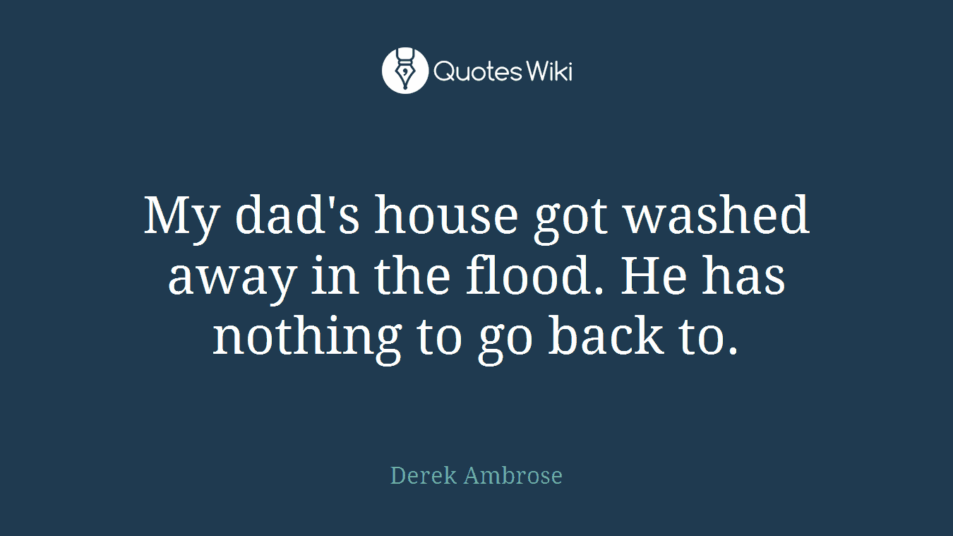 My dad's house got washed away in the flood. He has nothing to go back to.