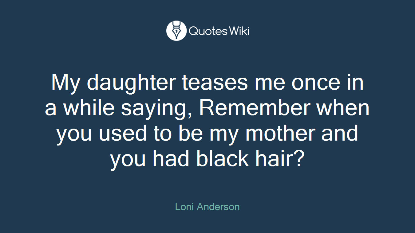 My daughter teases me once in a while saying, Remember when you used to be my mother and you had black hair?