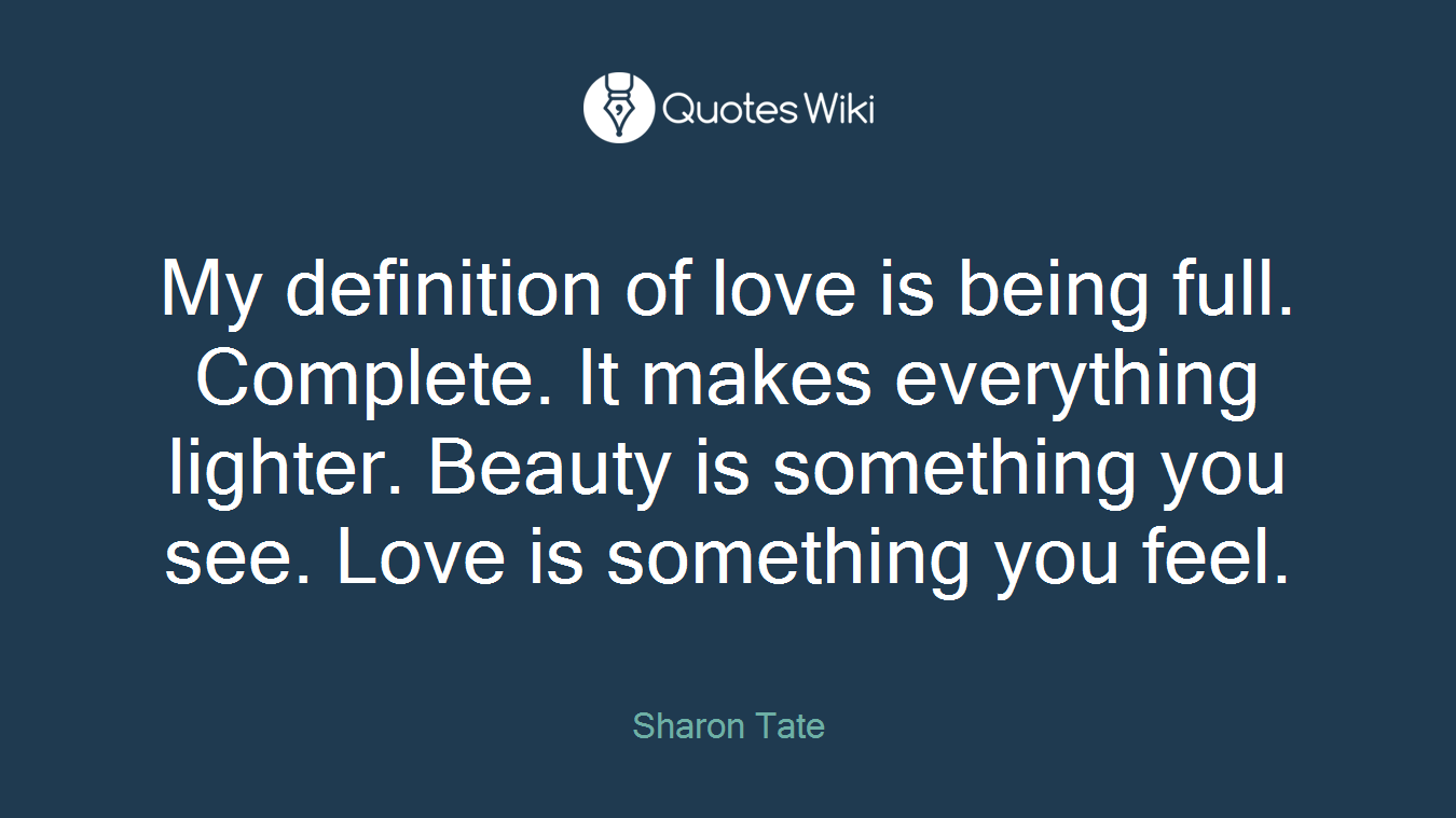 My definition of love is being full. Complete. It makes everything lighter. Beauty is something you see. Love is something you feel.