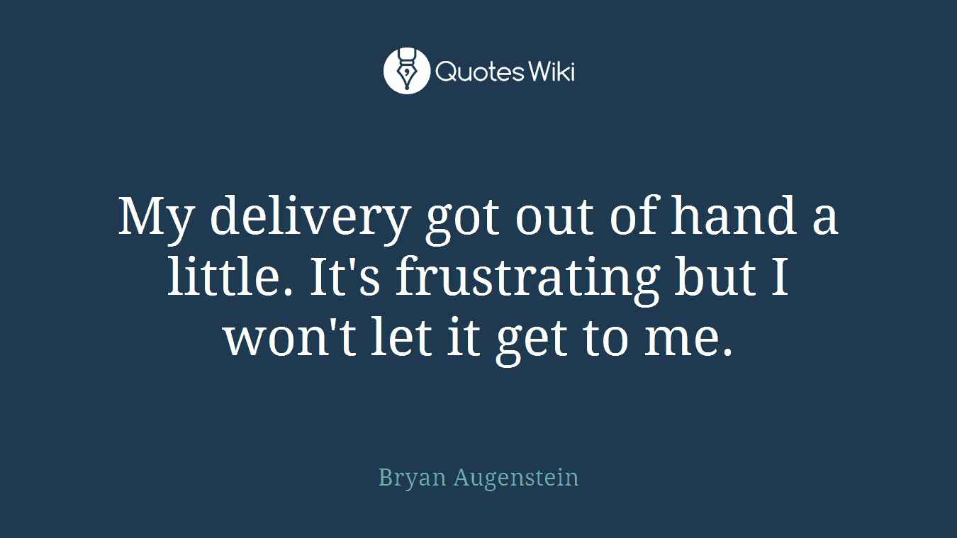 My delivery got out of hand a little. It's frustrating but I won't let it get to me.