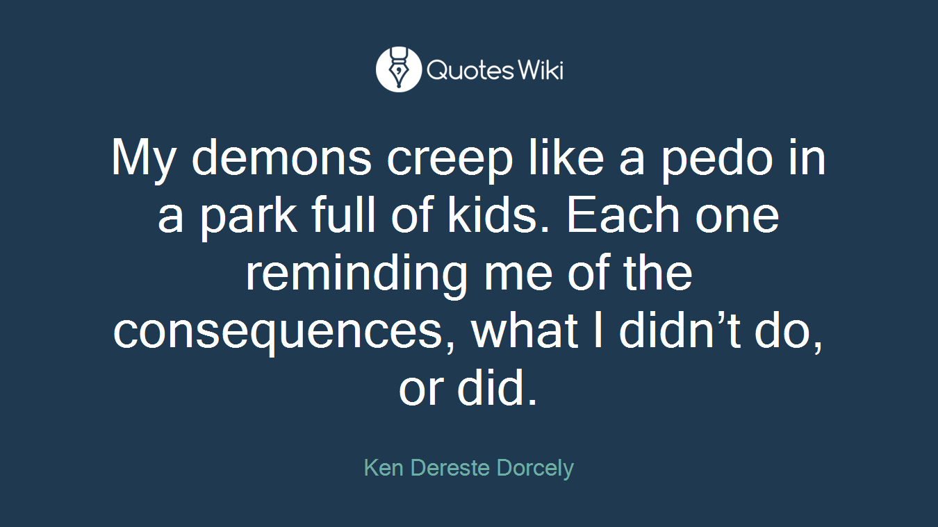 My demons creep like a pedo in a park full of kids. Each one reminding me of the consequences, what I didn’t do, or did.