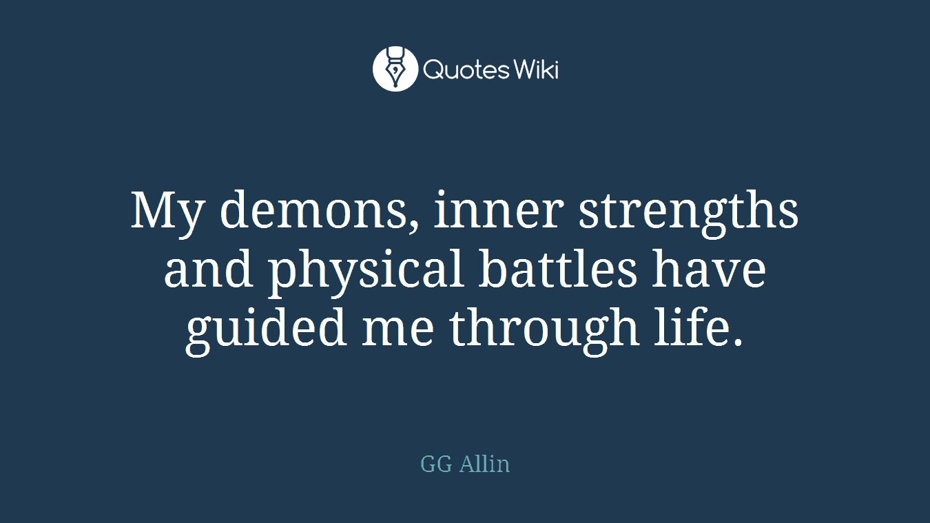 My demons, inner strengths and physical battles have guided me through life.