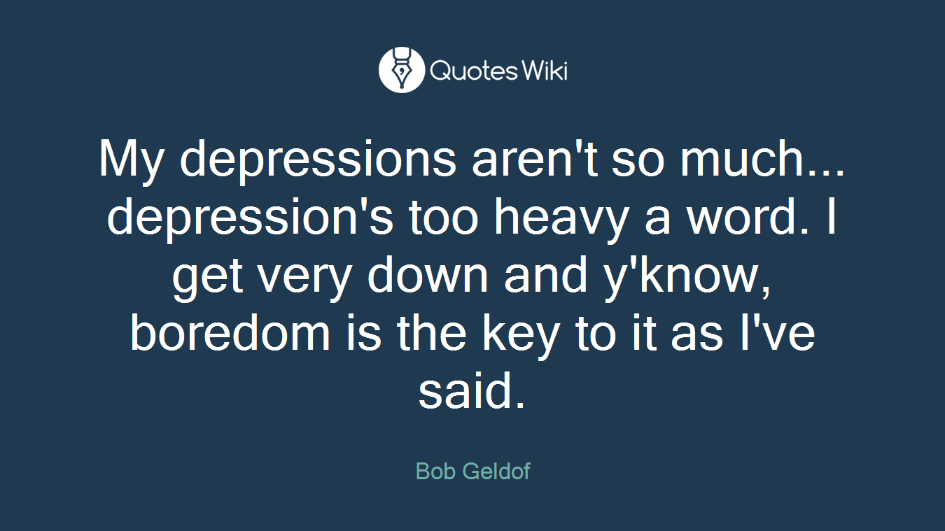 My depressions aren't so much... depression's too heavy a word. I get very down and y'know, boredom is the key to it as I've said.