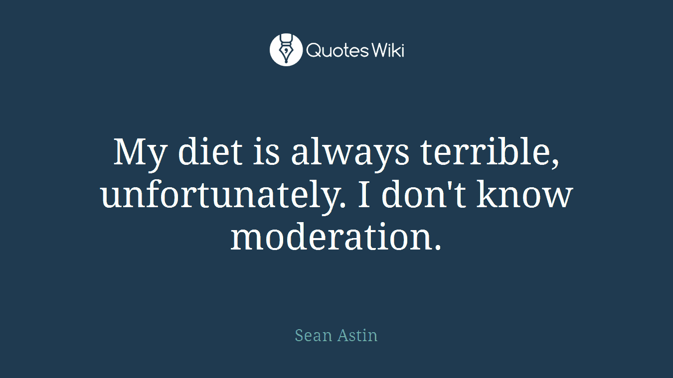 My diet is always terrible, unfortunately. I don't know moderation.