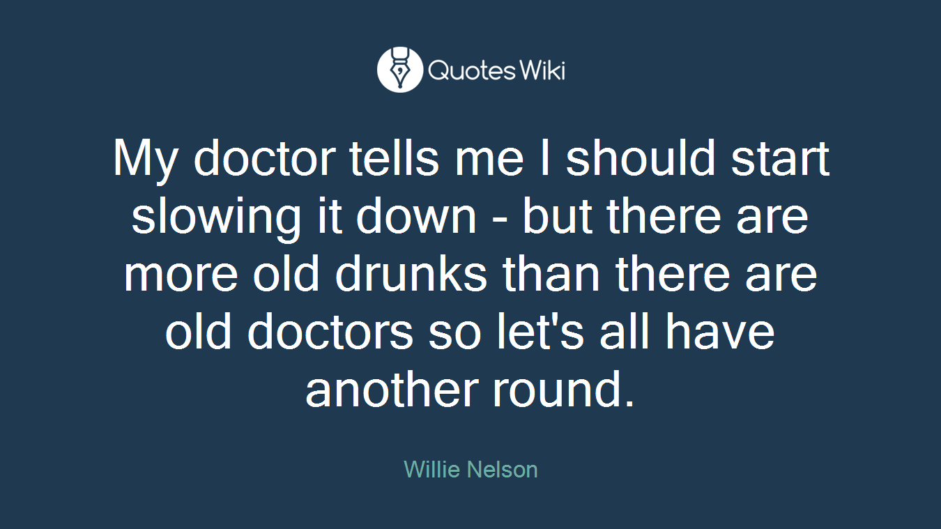 My doctor tells me I should start slowing it down - but there are more old drunks than there are old doctors so let's all have another round.