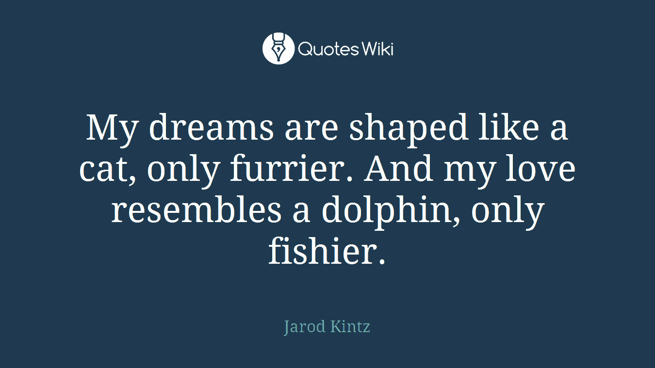 My dreams are shaped like a cat, only furrier. And my love resembles a dolphin, only fishier.