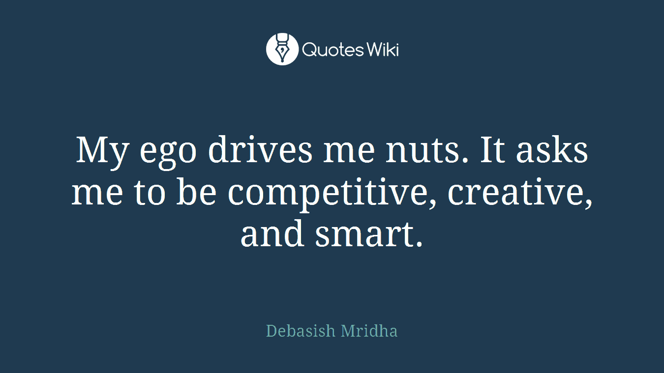 My ego drives me nuts. It asks me to be competitive, creative, and smart.