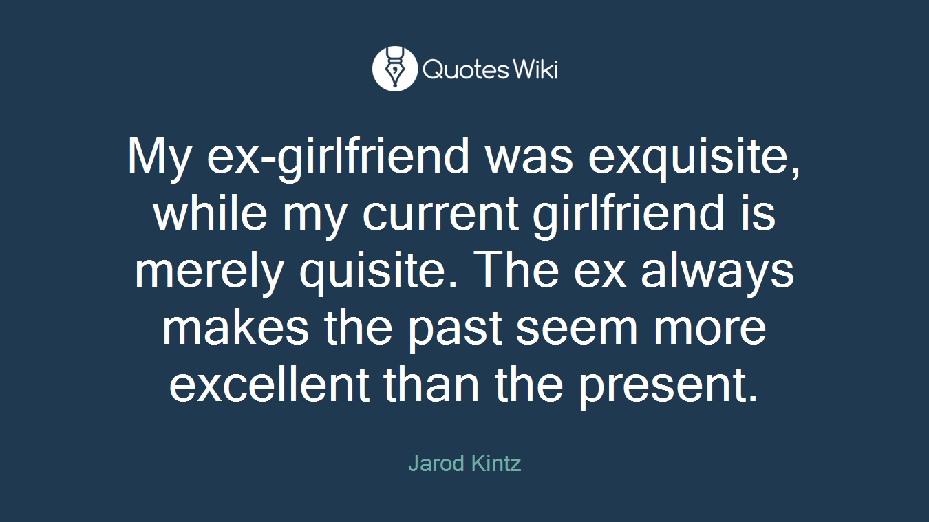 My ex-girlfriend was exquisite, while my current girlfriend is merely quisite. The ex always makes the past seem more excellent than the present.