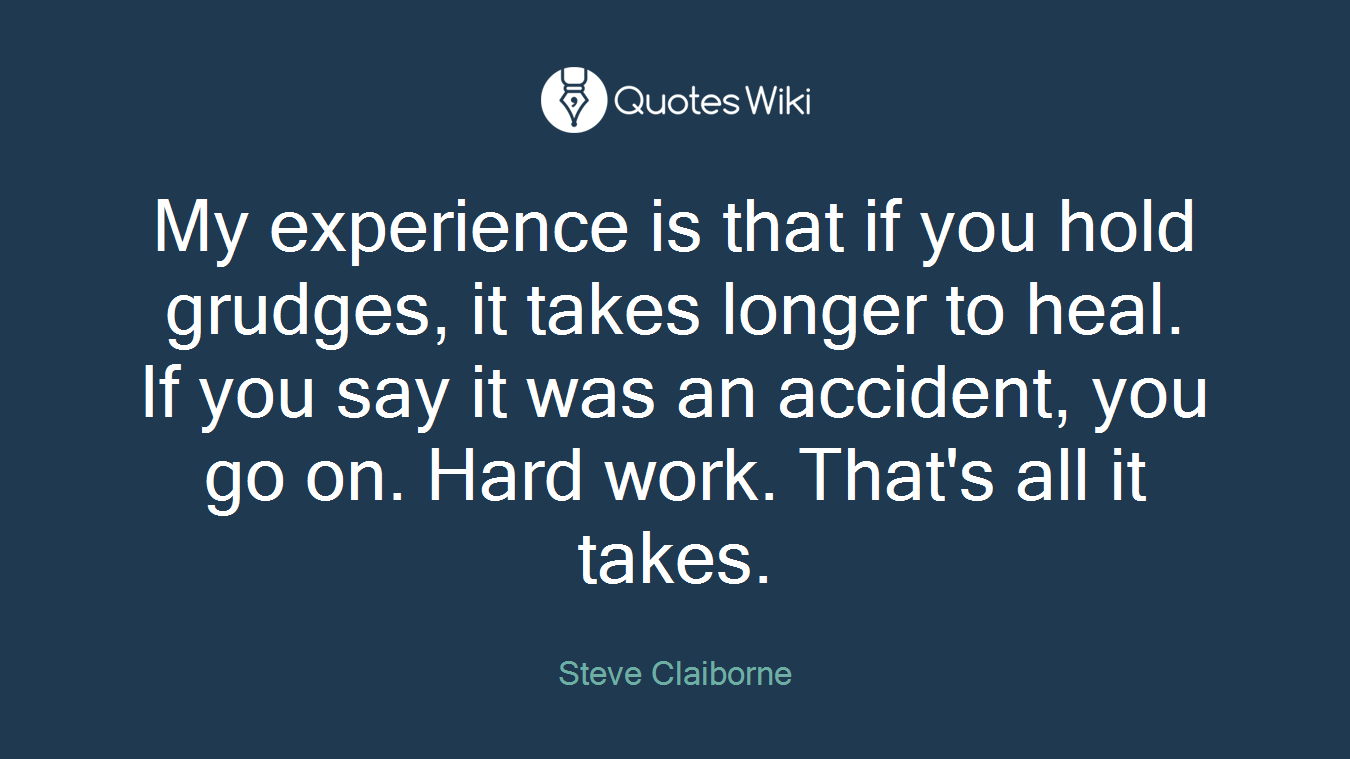 My experience is that if you hold grudges, it takes longer to heal. If you say it was an accident, you go on. Hard work. That's all it takes.