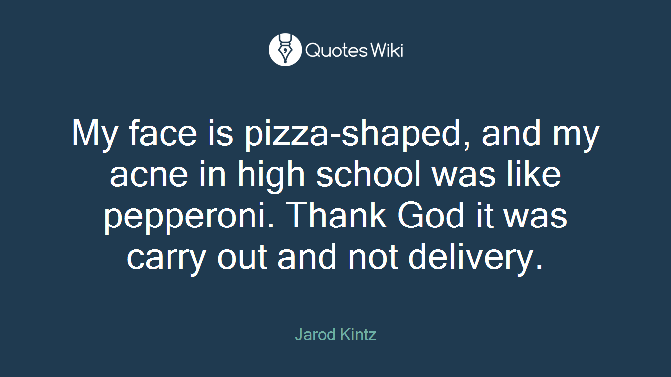 My face is pizza-shaped, and my acne in high school was like pepperoni. Thank God it was carry out and not delivery.