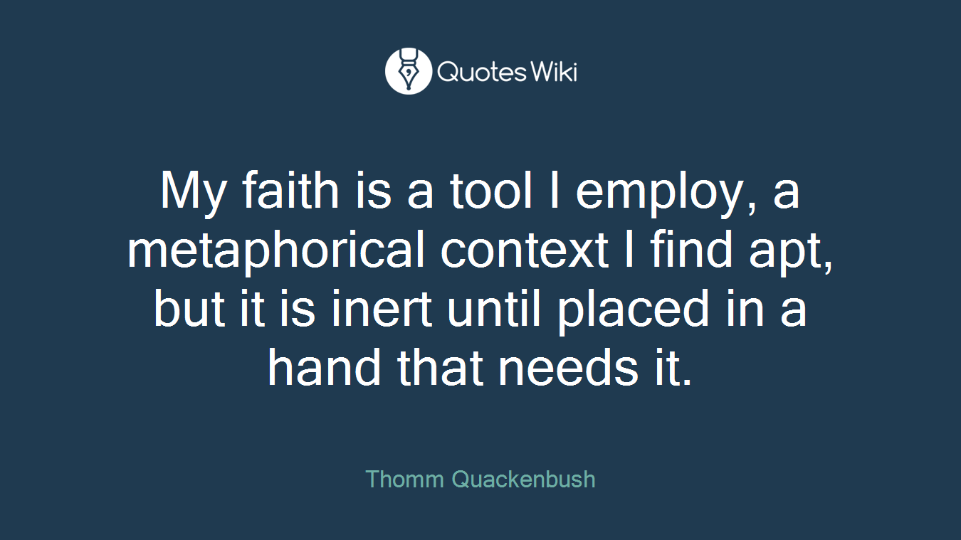 My faith is a tool I employ, a metaphorical context I find apt, but it is inert until placed in a hand that needs it.