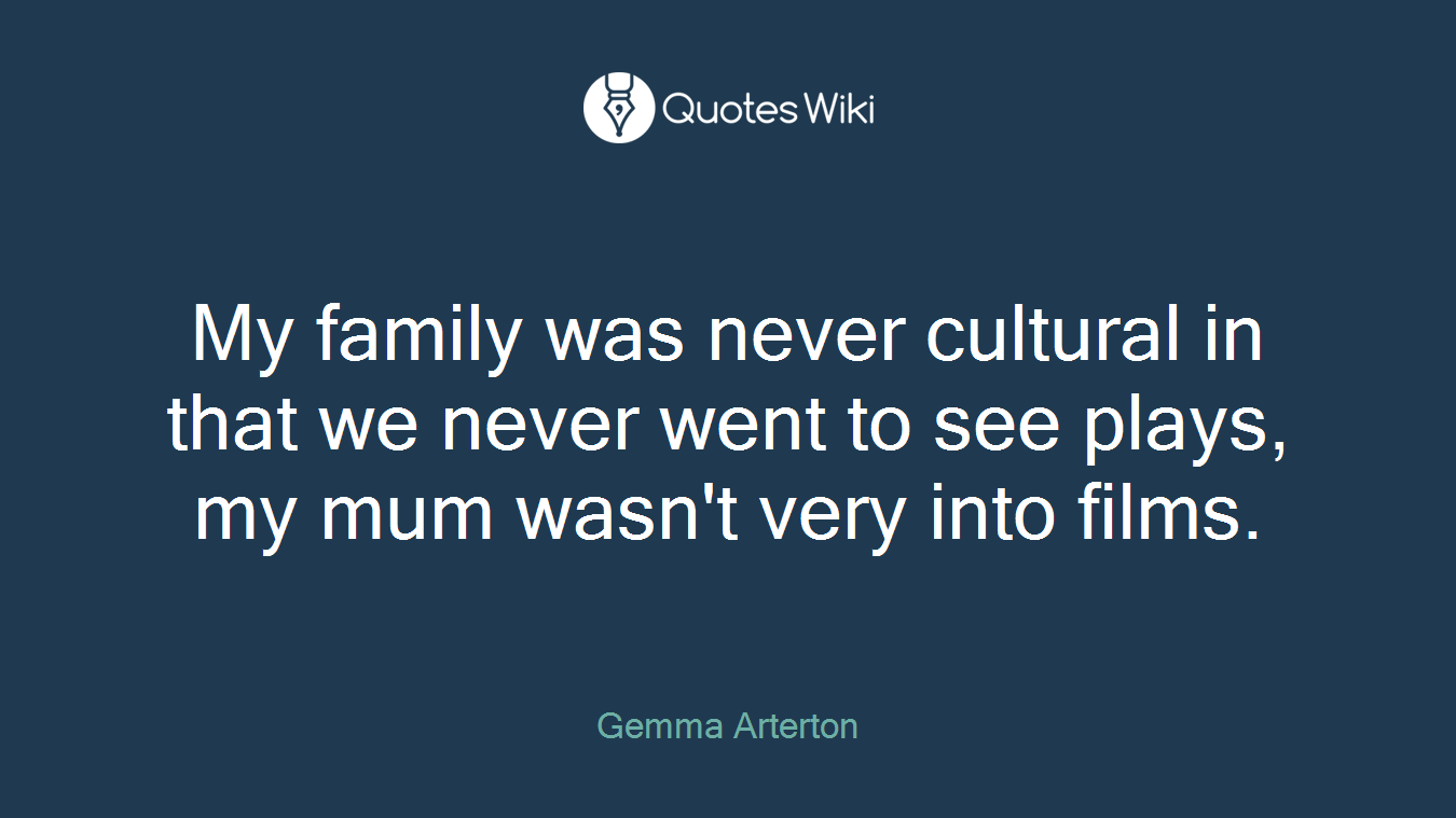 My family was never cultural in that we never went to see plays, my mum wasn't very into films.