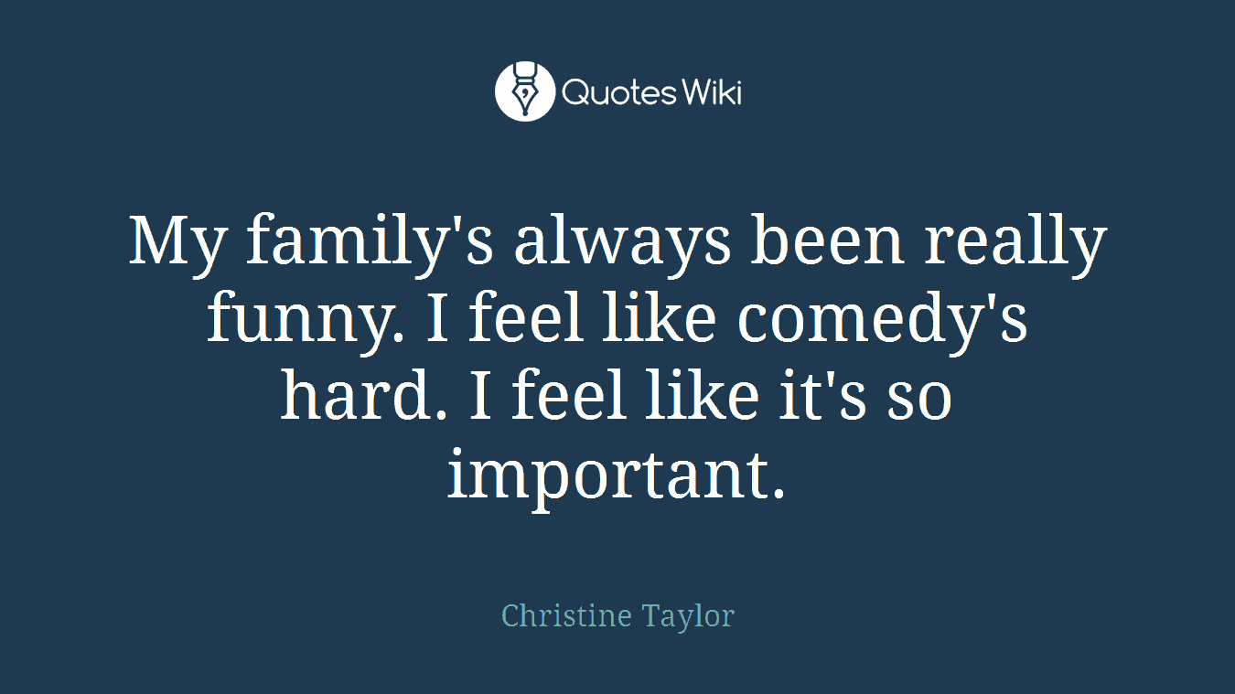 My family's always been really funny. I feel like comedy's hard. I feel like it's so important.