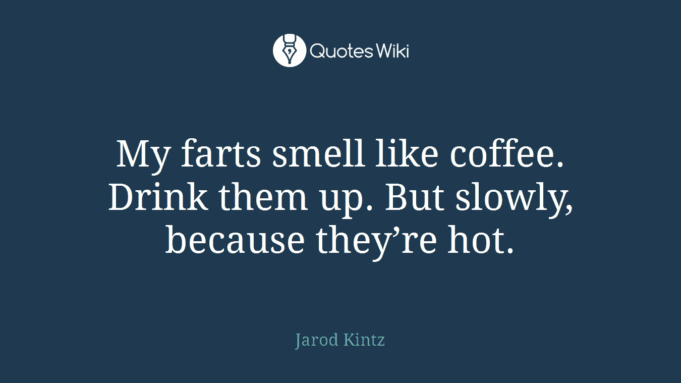 My farts smell like coffee. Drink them up. But slowly, because they’re hot.