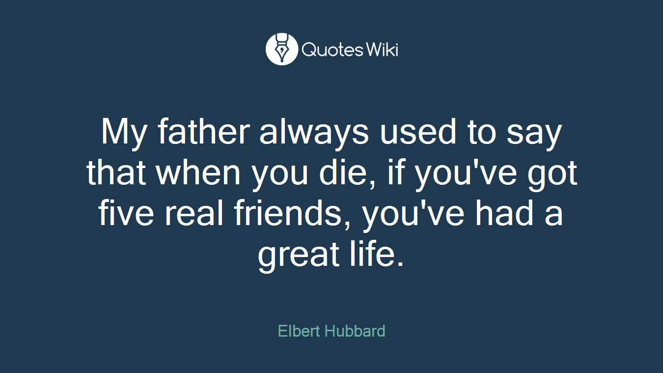 My father always used to say that when you die, if you've got five real friends, you've had a great life.