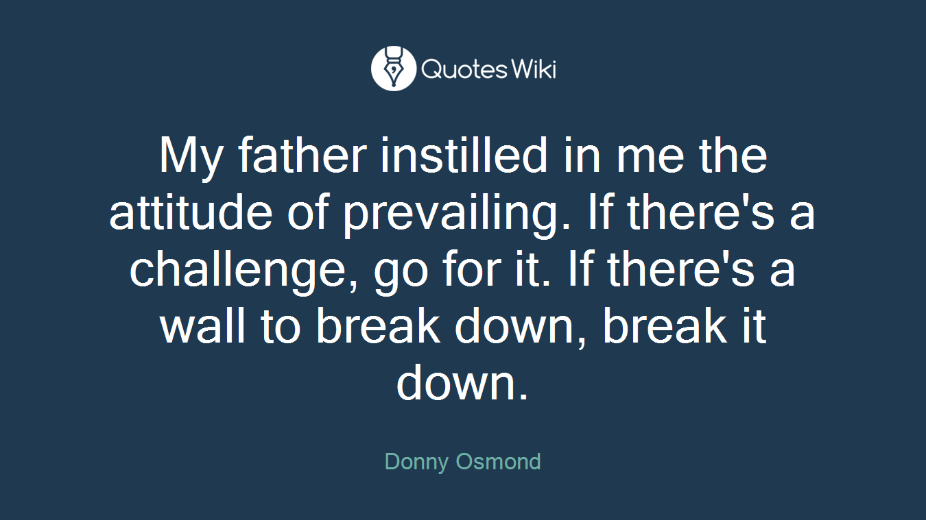My father instilled in me the attitude of prevailing. If there's a challenge, go for it. If there's a wall to break down, break it down.