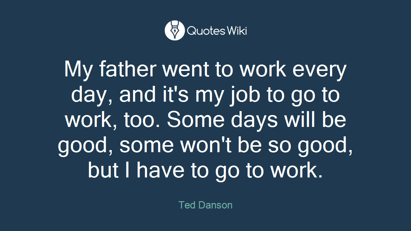 My father went to work every day, and it's my job to go to work, too. Some days will be good, some won't be so good, but I have to go to work.