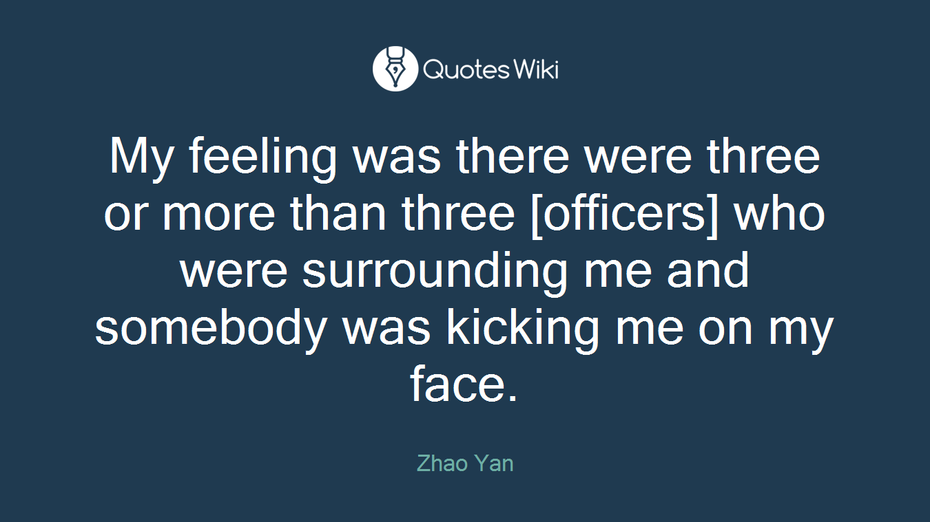My feeling was there were three or more than three [officers] who were surrounding me and somebody was kicking me on my face.