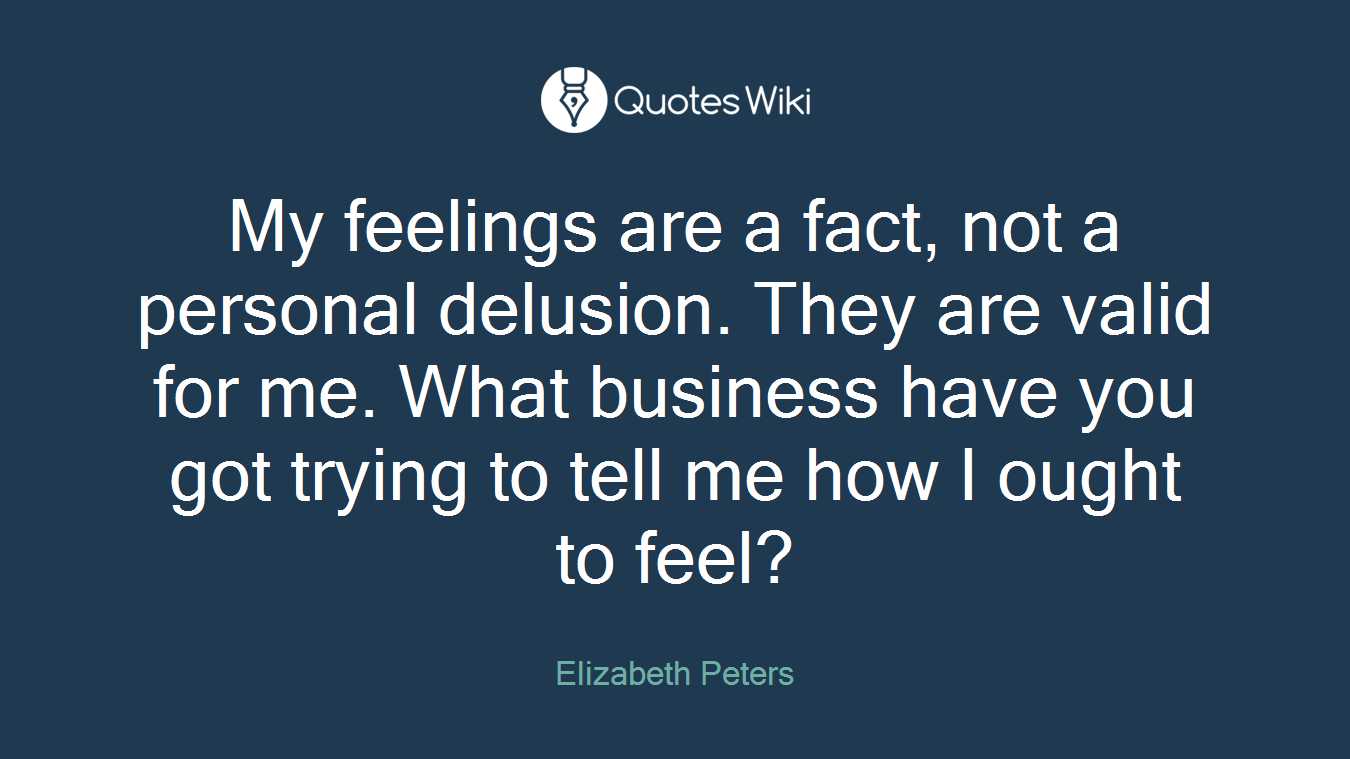 My feelings are a fact, not a personal delusion. They are valid for me. What business have you got trying to tell me how I ought to feel?
