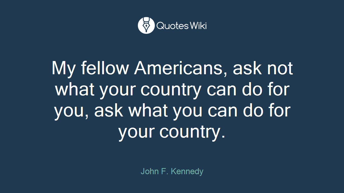 My fellow Americans, ask not what your country can do for you, ask what you can do for your country.