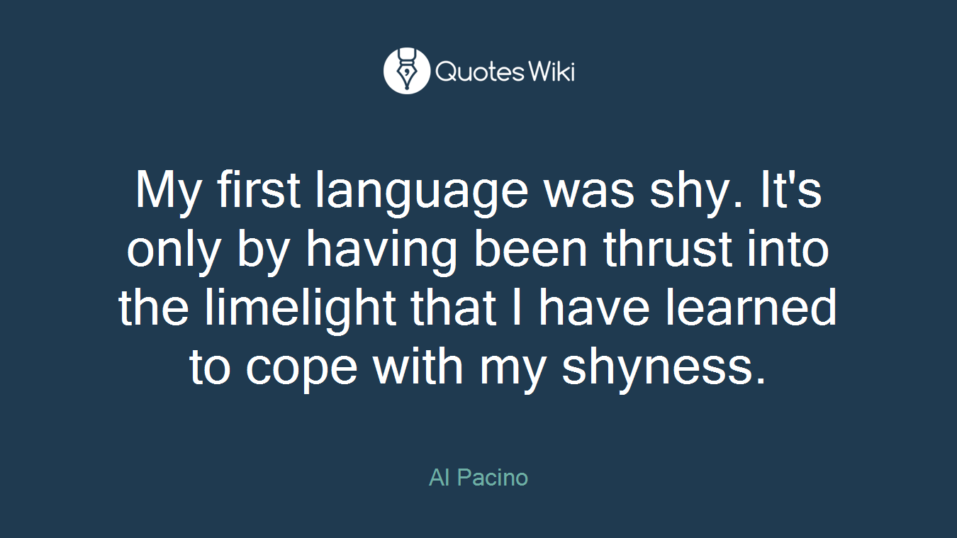 My first language was shy. It's only by having been thrust into the limelight that I have learned to cope with my shyness.