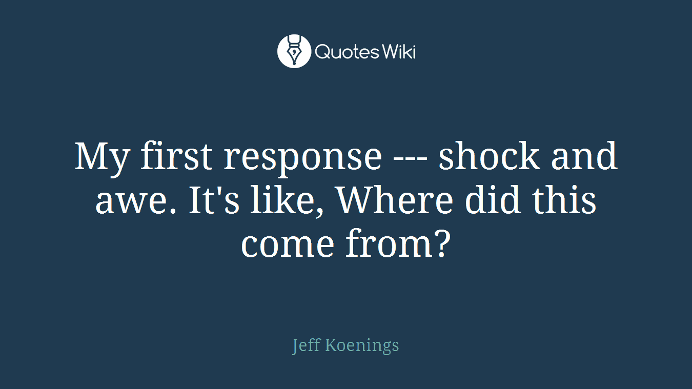 My first response --- shock and awe. It's like, Where did this come from?