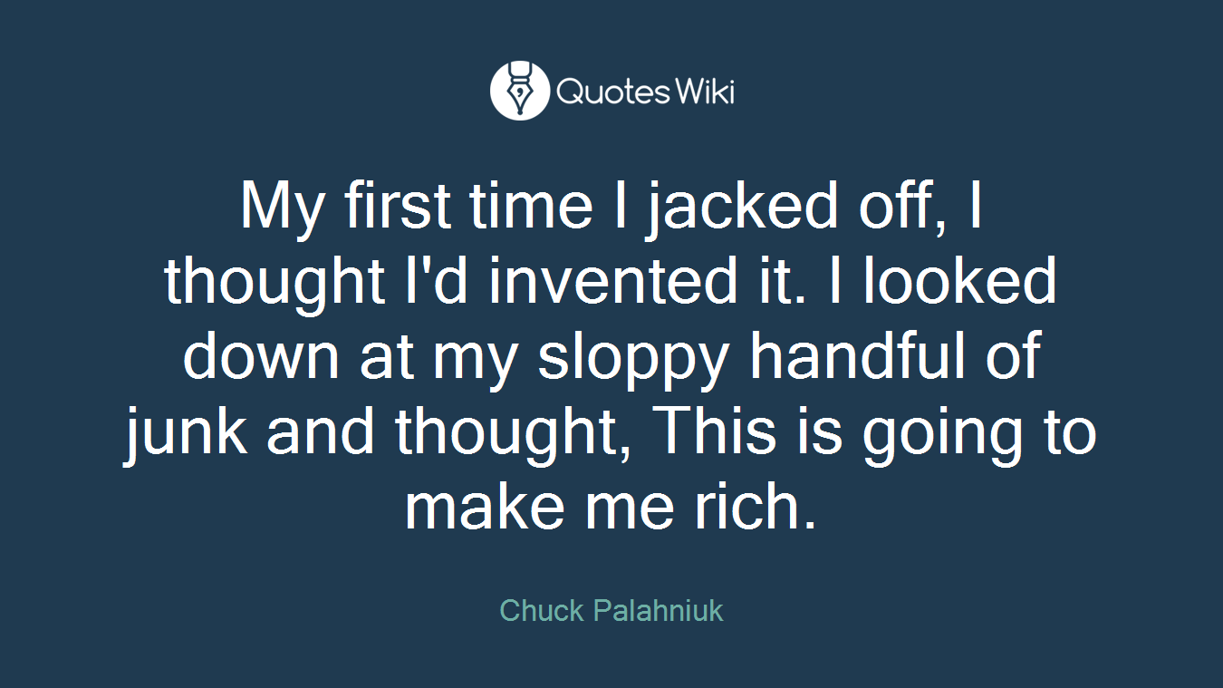 My first time I jacked off, I thought I'd invented it. I looked down at my sloppy handful of junk and thought, This is going to make me rich.