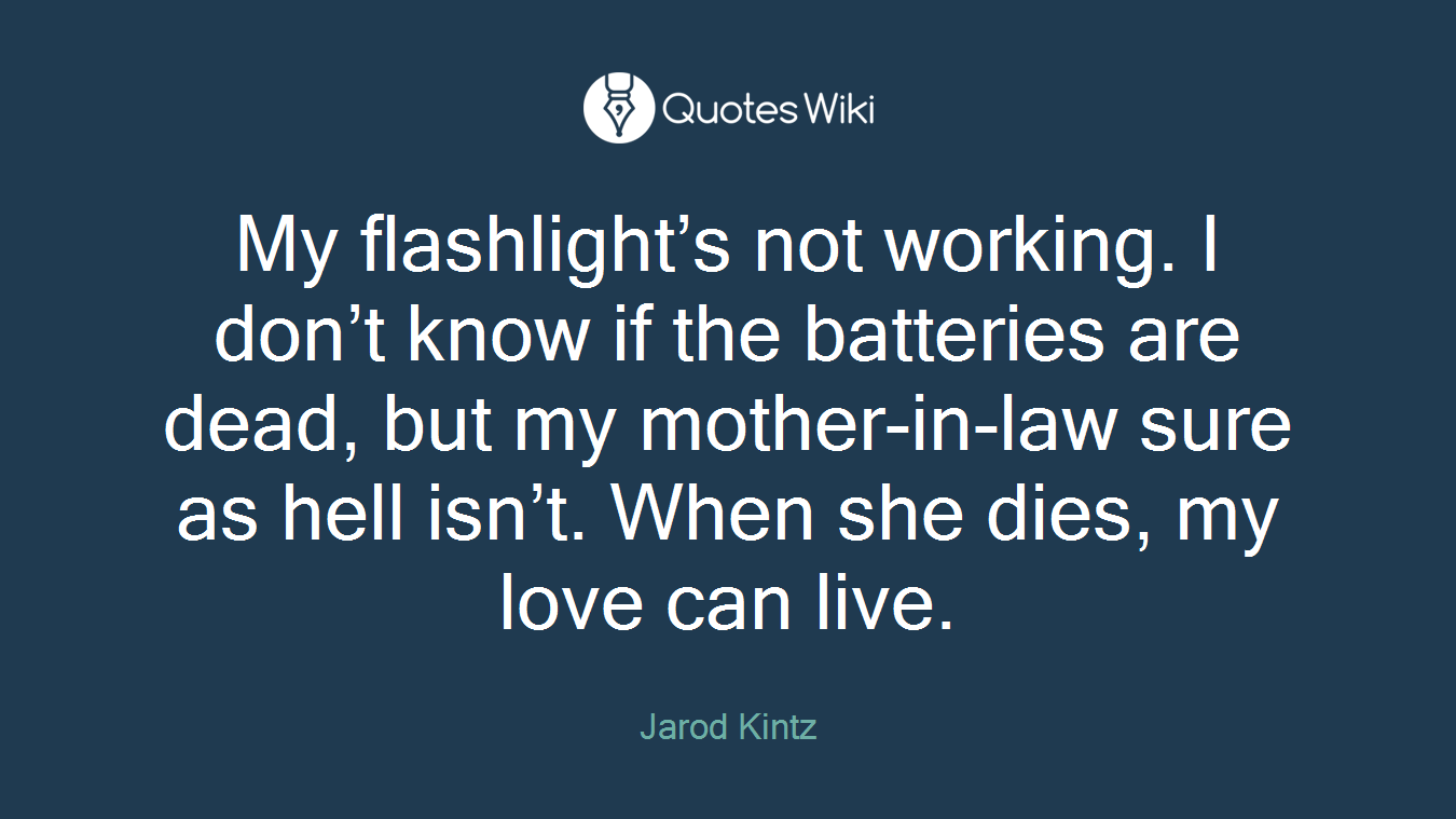 My flashlight’s not working. I don’t know if the batteries are dead, but my mother-in-law sure as hell isn’t. When she dies, my love can live.