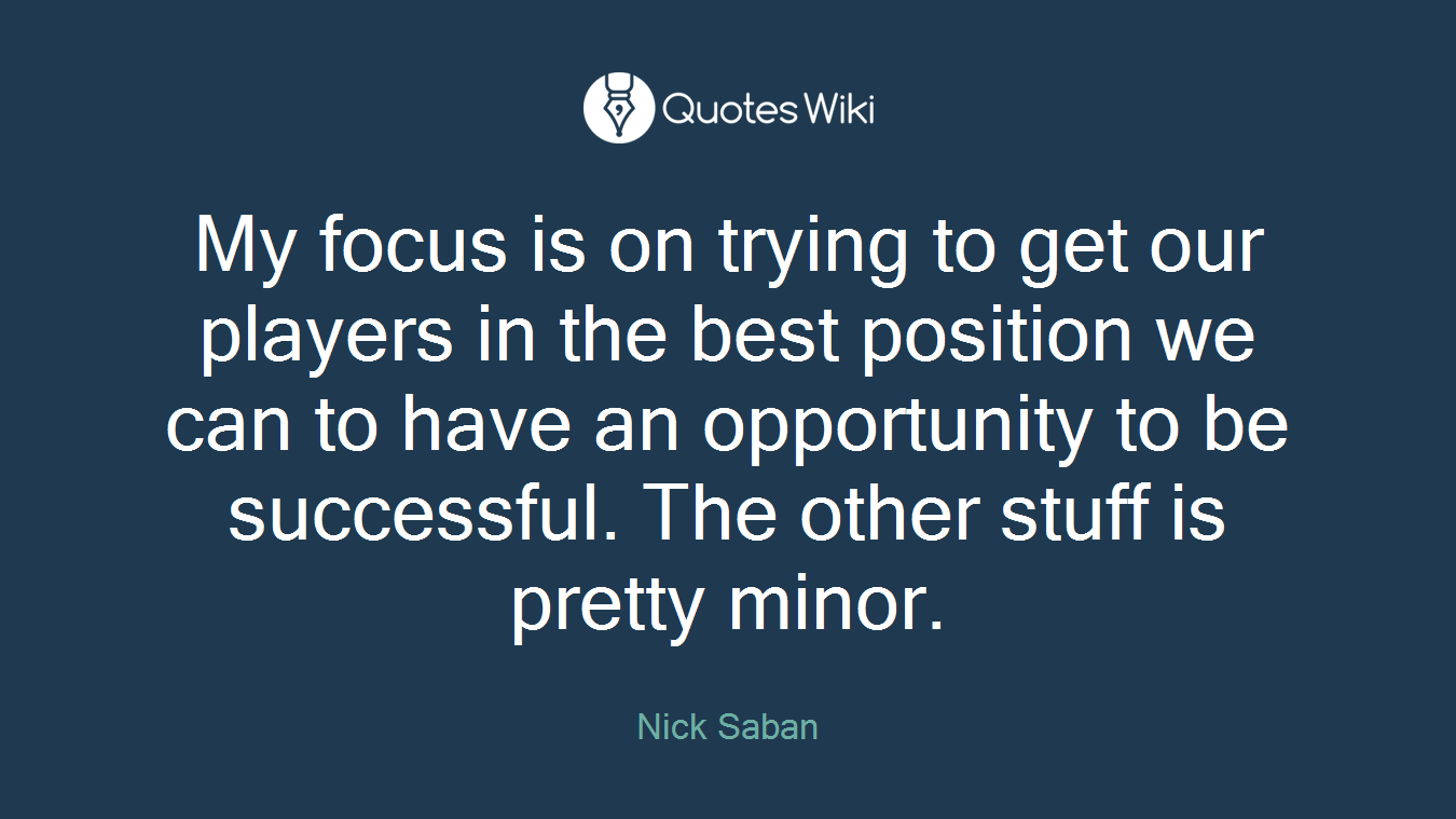My focus is on trying to get our players in the best position we can to have an opportunity to be successful. The other stuff is pretty minor.