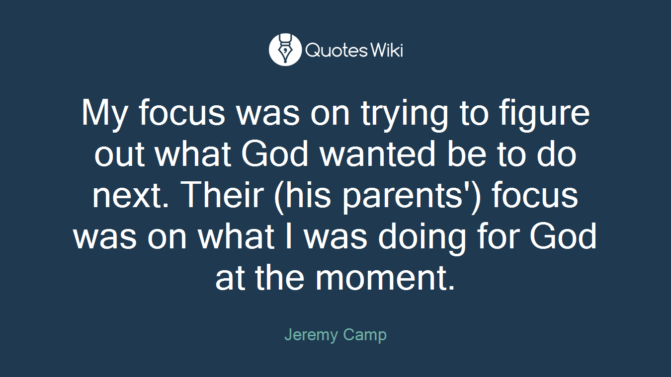 My focus was on trying to figure out what God wanted be to do next. Their (his parents') focus was on what I was doing for God at the moment.