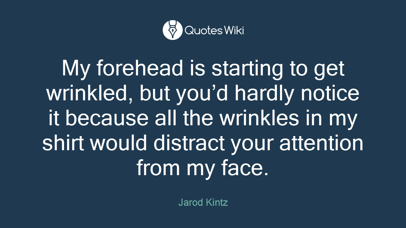My forehead is starting to get wrinkled, but you’d hardly notice it because all the wrinkles in my shirt would distract your attention from my face.