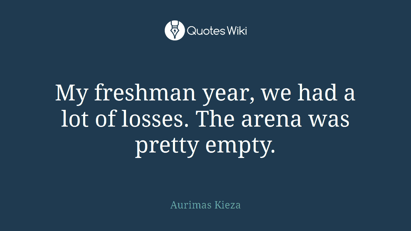 My freshman year, we had a lot of losses. The arena was pretty empty.