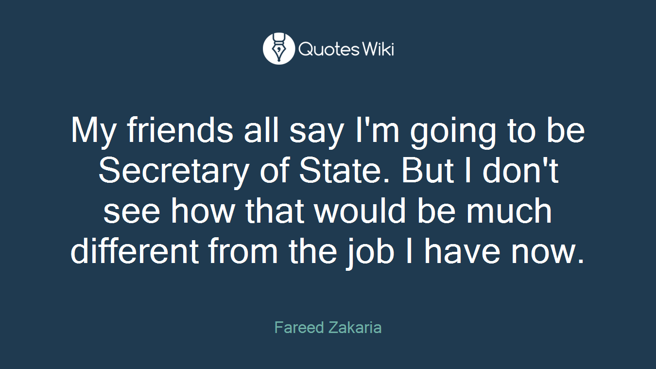 My friends all say I'm going to be Secretary of State. But I don't see how that would be much different from the job I have now.