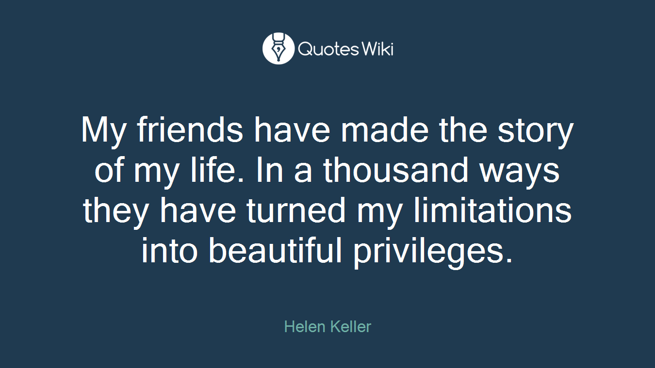 My friends have made the story of my life. In a thousand ways they have turned my limitations into beautiful privileges.