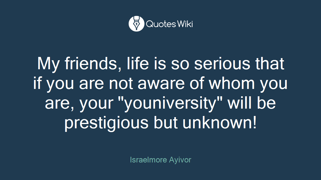 My friends, life is so serious that if you are not aware of whom you are, your "youniversity" will be prestigious but unknown!