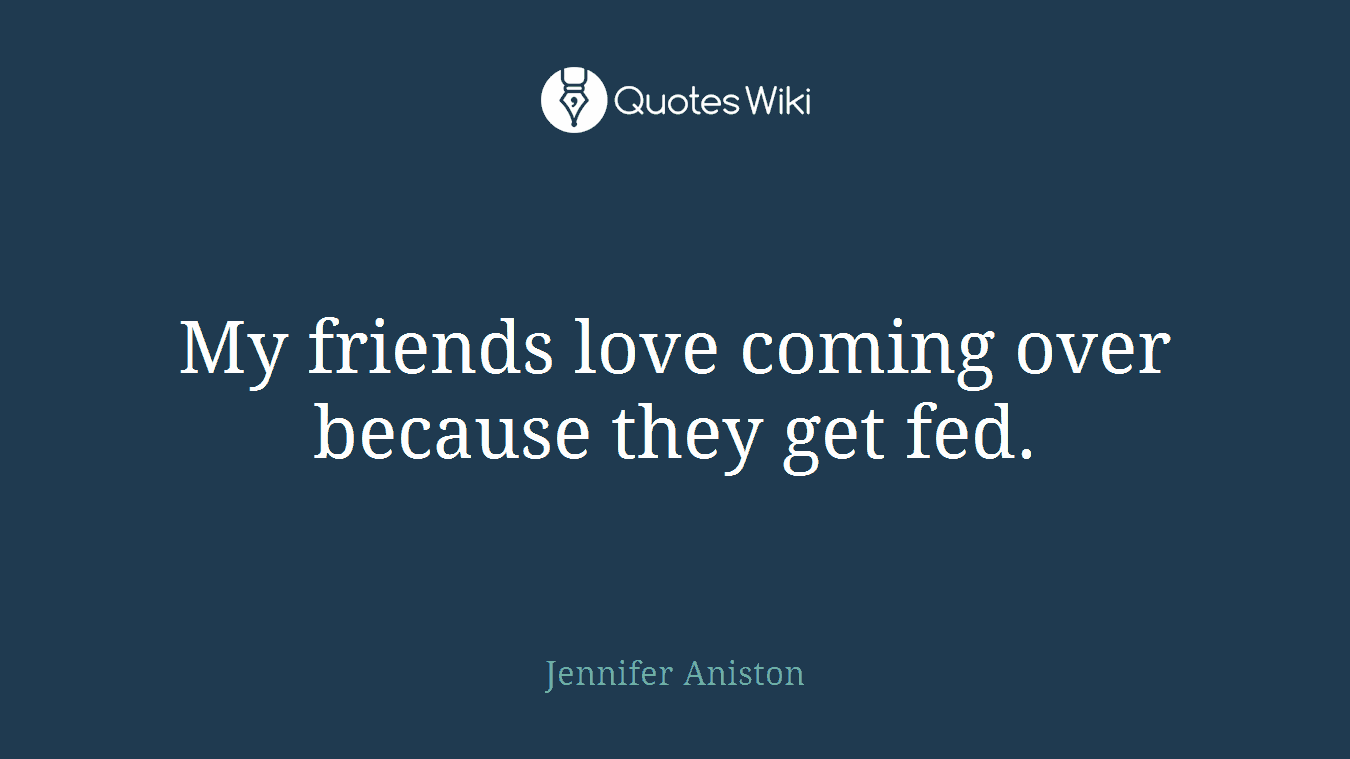 My friends love coming over because they get fed.