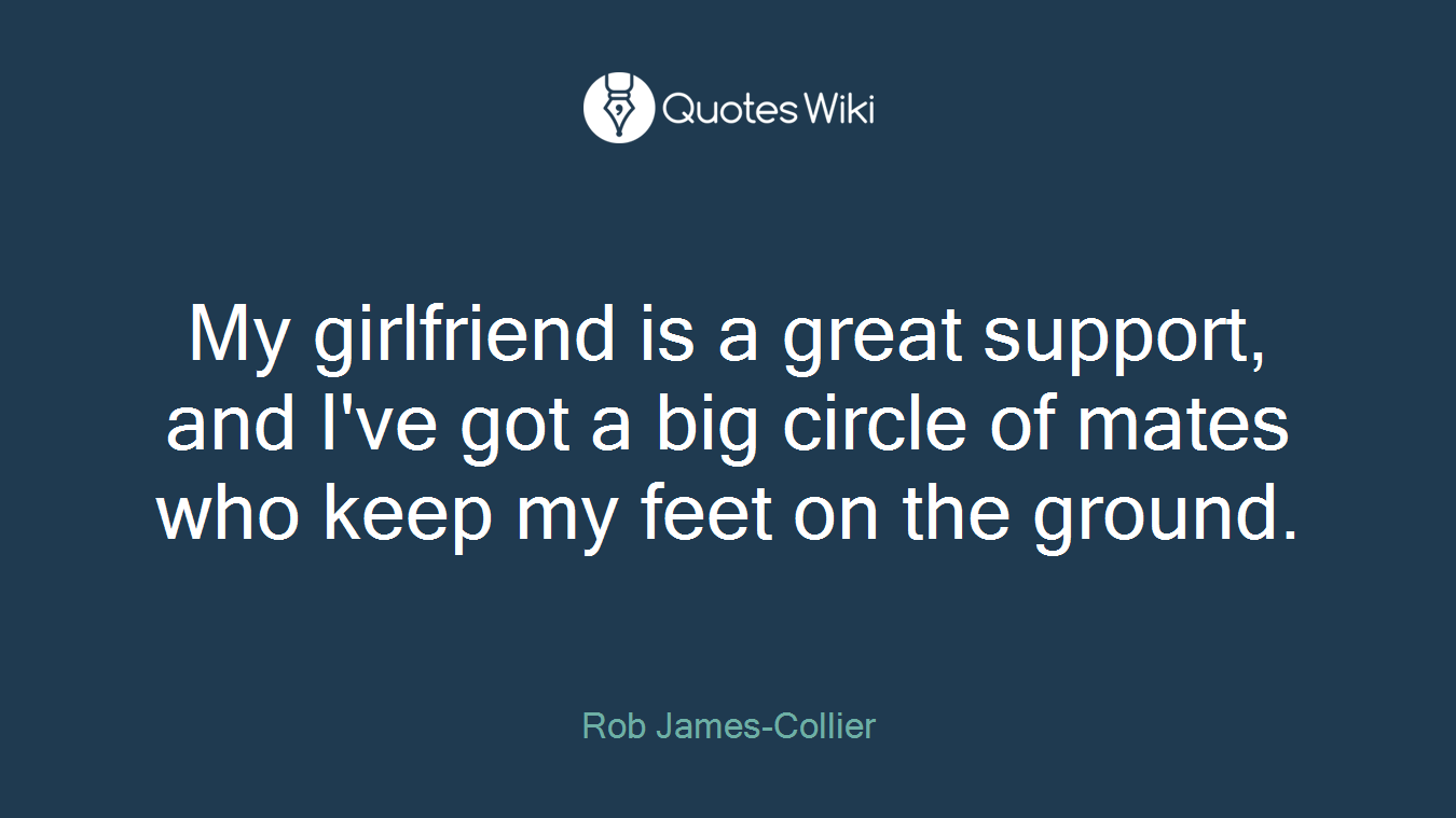 My girlfriend is a great support, and I've got a big circle of mates who keep my feet on the ground.