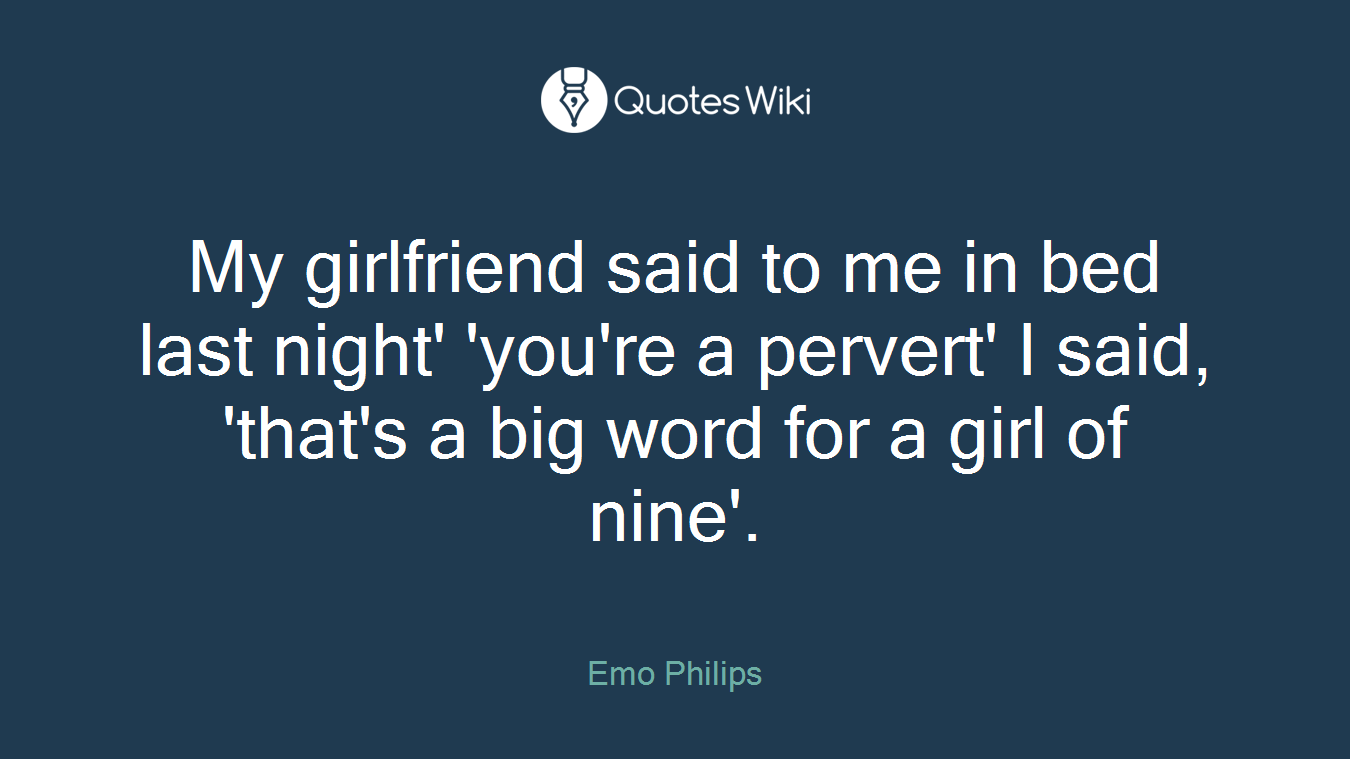 My girlfriend said to me in bed last night' 'you're a pervert' I said, 'that's a big word for a girl of nine'.
