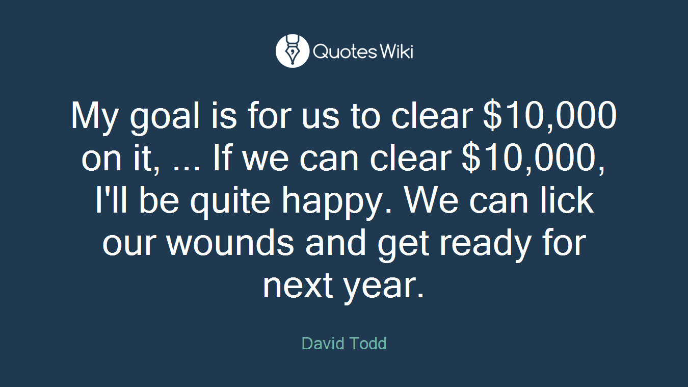 My goal is for us to clear $10,000 on it, ... If we can clear $10,000, I'll be quite happy. We can lick our wounds and get ready for next year.