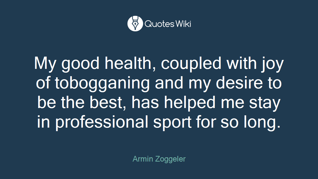 My good health, coupled with joy of tobogganing and my desire to be the best, has helped me stay in professional sport for so long.