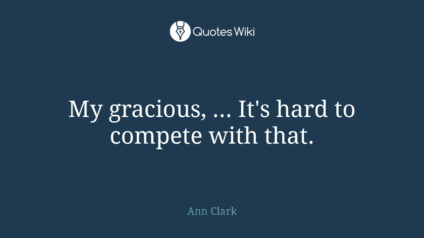 My gracious, ... It's hard to compete with that.
