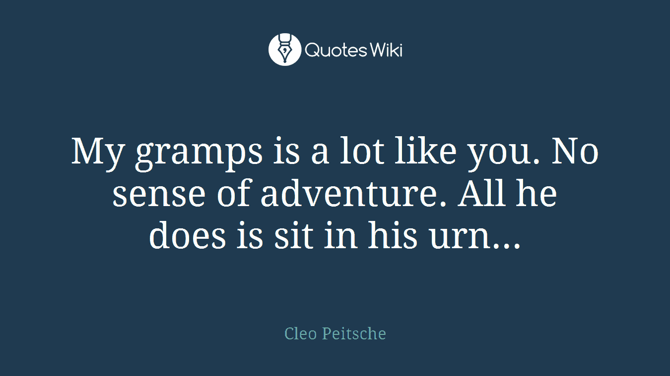 My gramps is a lot like you. No sense of adventure. All he does is sit in his urn...