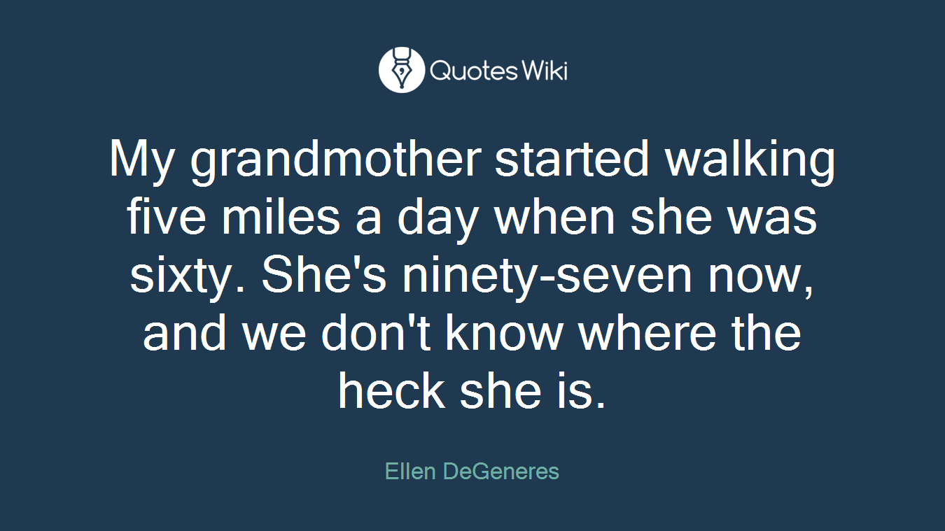 My grandmother started walking five miles a day when she was sixty. She's ninety-seven now, and we don't know where the heck she is.