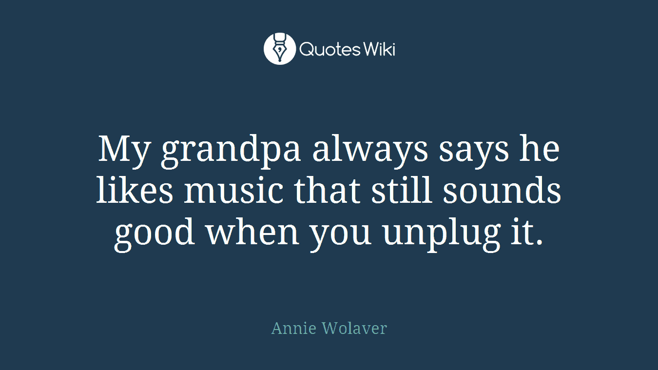 My grandpa always says he likes music that still sounds good when you unplug it.