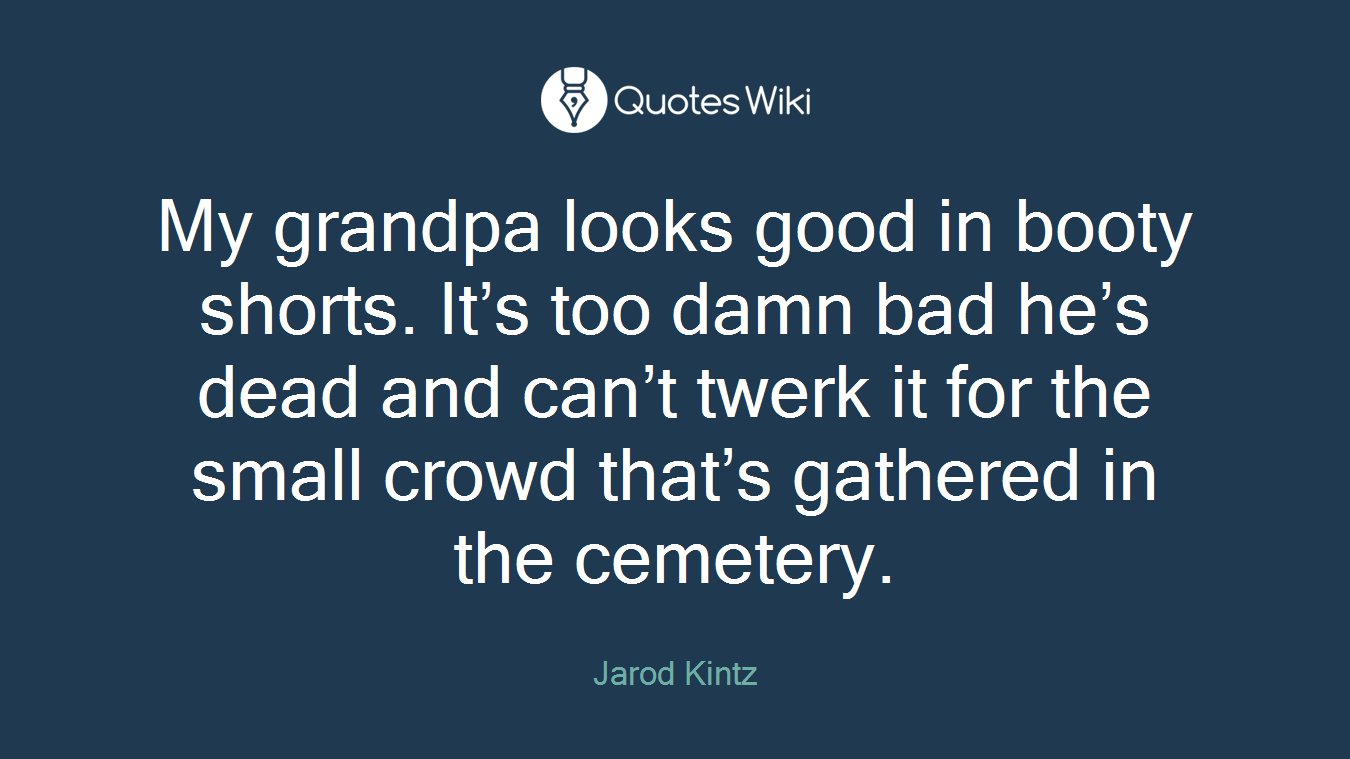 My grandpa looks good in booty shorts. It’s too damn bad he’s dead and can’t twerk it for the small crowd that’s gathered in the cemetery.