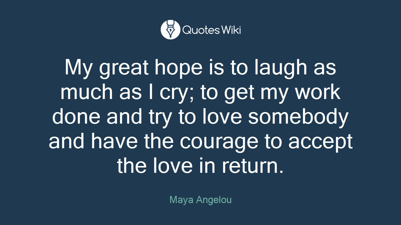 My great hope is to laugh as much as I cry; to get my work done and try to love somebody and have the courage to accept the love in return.